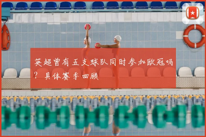 英超曾有五支球队同时参加欧冠吗?具体赛季回顾