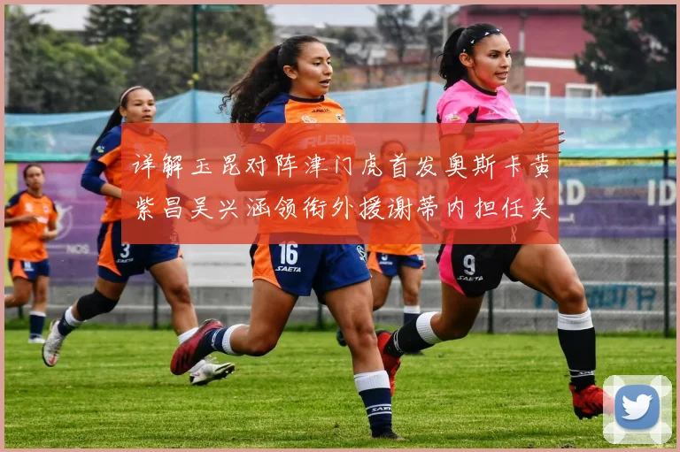详解玉昆对阵津门虎首发奥斯卡黄紫昌吴兴涵领衔外援谢蒂内担任关键替补