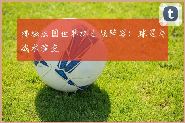 揭秘法国世界杯出场阵容：球星与战术演变
